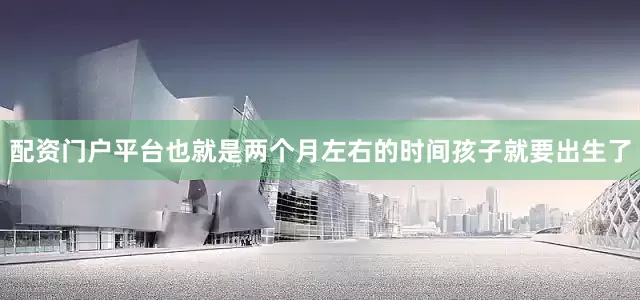 配资门户平台也就是两个月左右的时间孩子就要出生了
