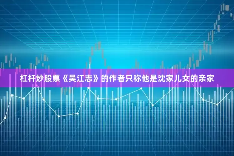 杠杆炒股票《吴江志》的作者只称他是沈家儿女的亲家