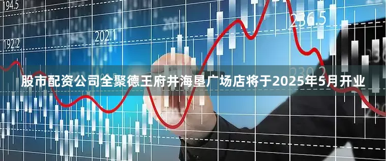 股市配资公司全聚德王府井海垦广场店将于2025年5月开业