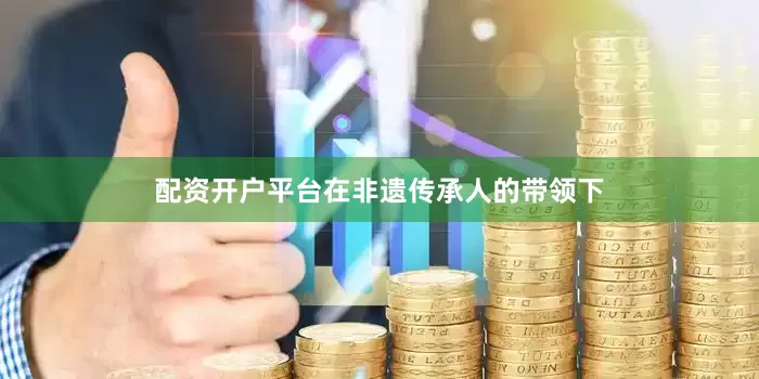 配资开户平台在非遗传承人的带领下