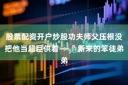 股票配资开户炒股功夫师父压根没把他当超巨供着——＂新来的笨徒弟