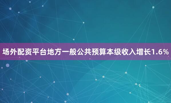 场外配资平台地方一般公共预算本级收入增长1.6%