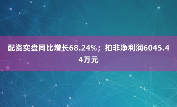 配资实盘同比增长68.24%；扣非净利润6045.44万元