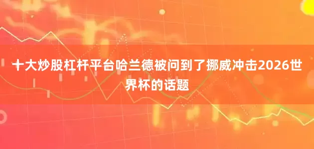 十大炒股杠杆平台哈兰德被问到了挪威冲击2026世界杯的话题