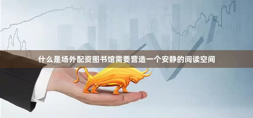 什么是场外配资图书馆需要营造一个安静的阅读空间