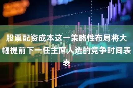 股票配资成本这一策略性布局将大幅提前下一任主席人选的竞争时间表