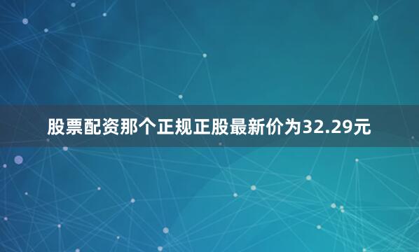 股票配资那个正规正股最新价为32.29元