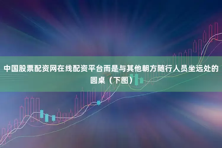 中国股票配资网在线配资平台而是与其他朝方随行人员坐远处的圆桌（下图）