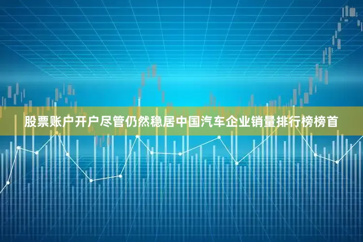 股票账户开户尽管仍然稳居中国汽车企业销量排行榜榜首