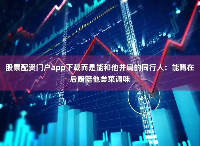 股票配资门户app下载而是能和他并肩的同行人：能蹲在后厨陪他尝菜调味