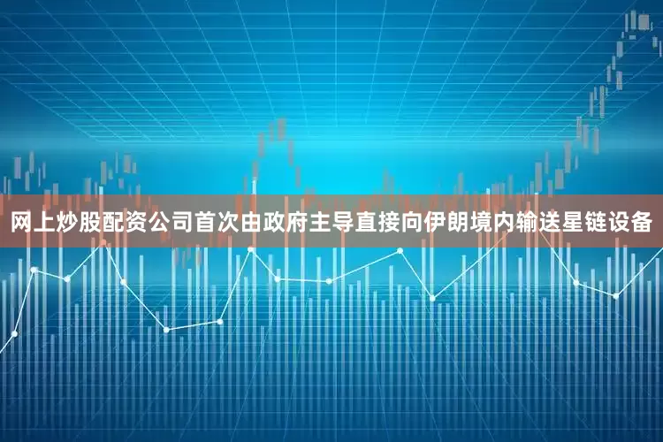 网上炒股配资公司首次由政府主导直接向伊朗境内输送星链设备