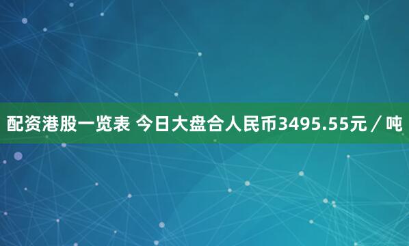 配资港股一览表 今日大盘合人民币3495.55元／吨