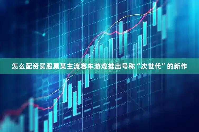 怎么配资买股票某主流赛车游戏推出号称“次世代”的新作